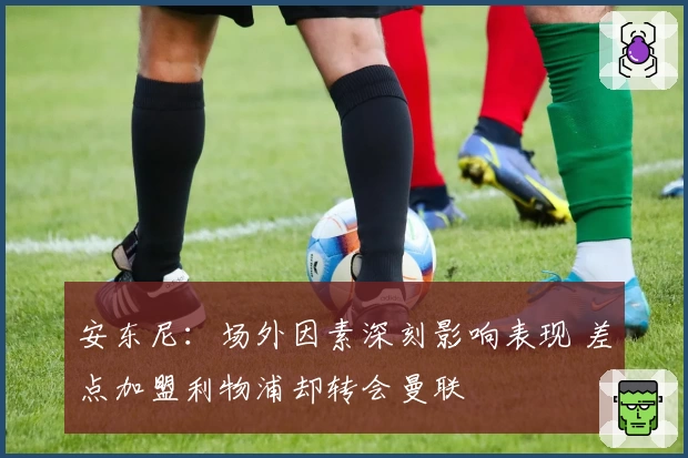 安东尼：场外因素深刻影响表现 差点加盟利物浦却转会曼联