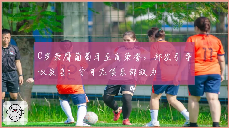 C罗荣膺葡萄牙至高荣誉，却发引争议发言：宁可无俱乐部效力