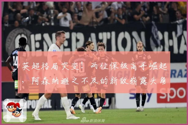 英超格局突变！两位保级高手崛起，阿森纳避之不及的新敌崭露头角