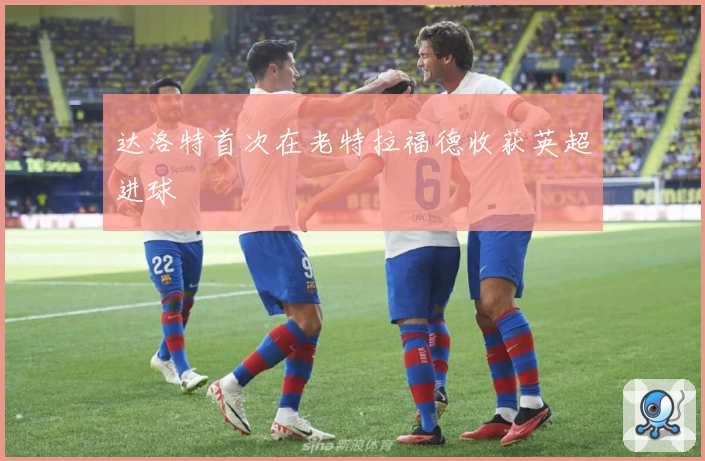 达洛特首次在老特拉福德收获英超进球