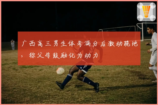 广西高三男生体考满分后激动跪地，称父母鼓励化为动力