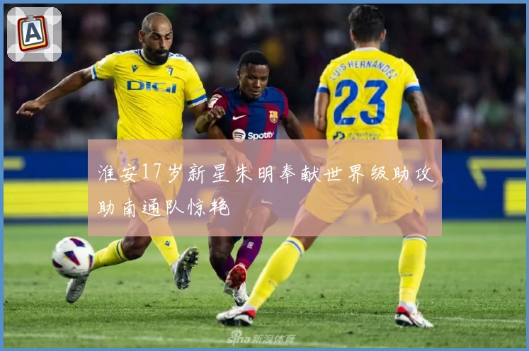 淮安17岁新星朱明奉献世界级助攻助南通队惊艳