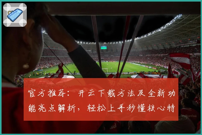 官方推荐：开云下载方法及全新功能亮点解析，轻松上手秒懂核心特色！