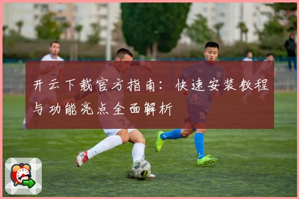 开云下载官方指南：快速安装教程与功能亮点全面解析