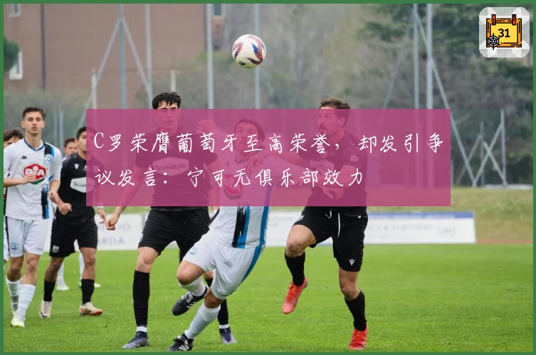 C罗荣膺葡萄牙至高荣誉，却发引争议发言：宁可无俱乐部效力