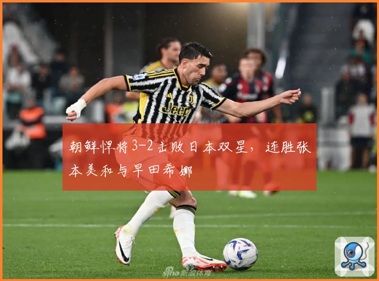 朝鲜悍将3-2击败日本双星，连胜张本美和与早田希娜