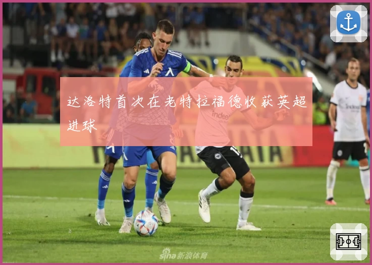 达洛特首次在老特拉福德收获英超进球