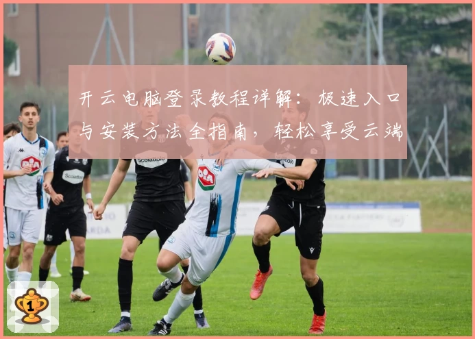 开云电脑登录教程详解：极速入口与安装方法全指南，轻松享受云端办公新体验