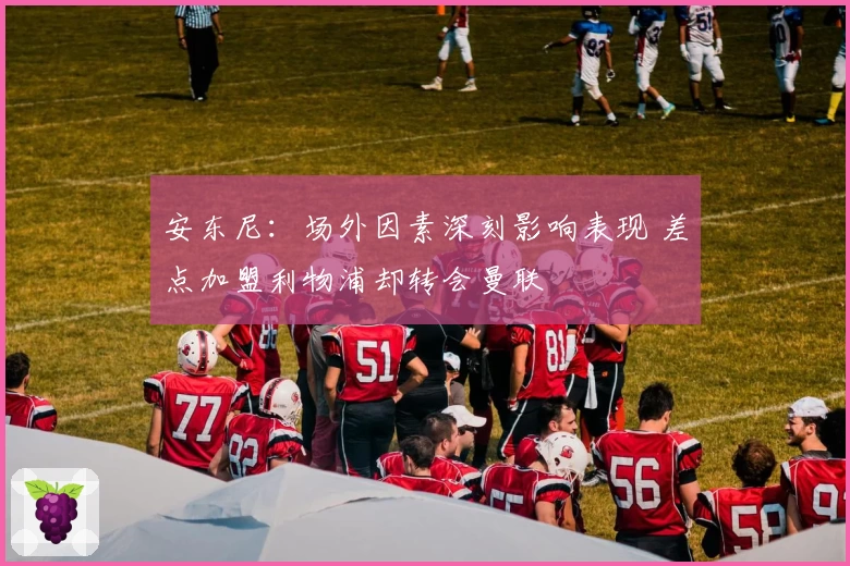 安东尼：场外因素深刻影响表现 差点加盟利物浦却转会曼联