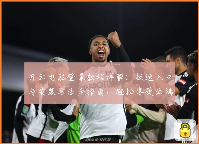 开云电脑登录教程详解：极速入口与安装方法全指南，轻松享受云端办公新体验