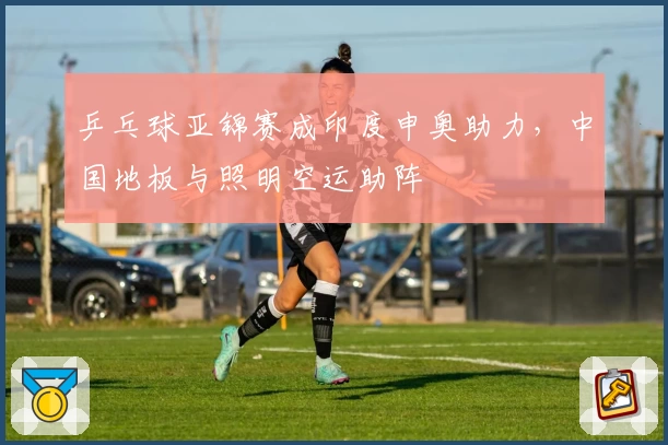 乒乓球亚锦赛成印度申奥助力，中国地板与照明空运助阵