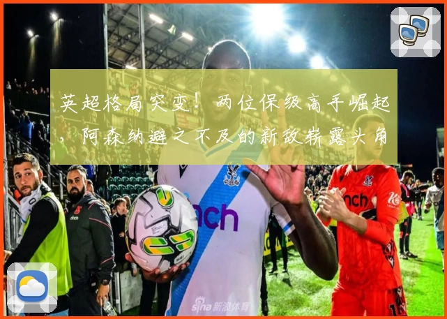 英超格局突变！两位保级高手崛起，阿森纳避之不及的新敌崭露头角