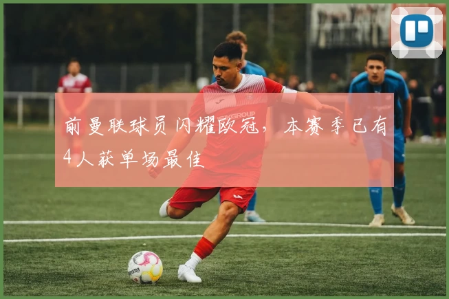 前曼联球员闪耀欧冠，本赛季已有4人获单场最佳