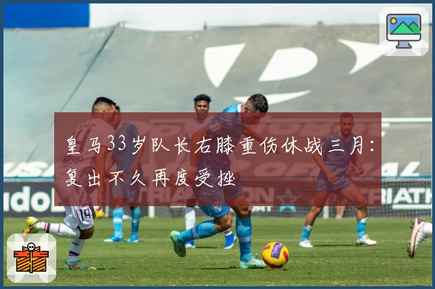 皇马33岁队长右膝重伤休战三月：复出不久再度受挫